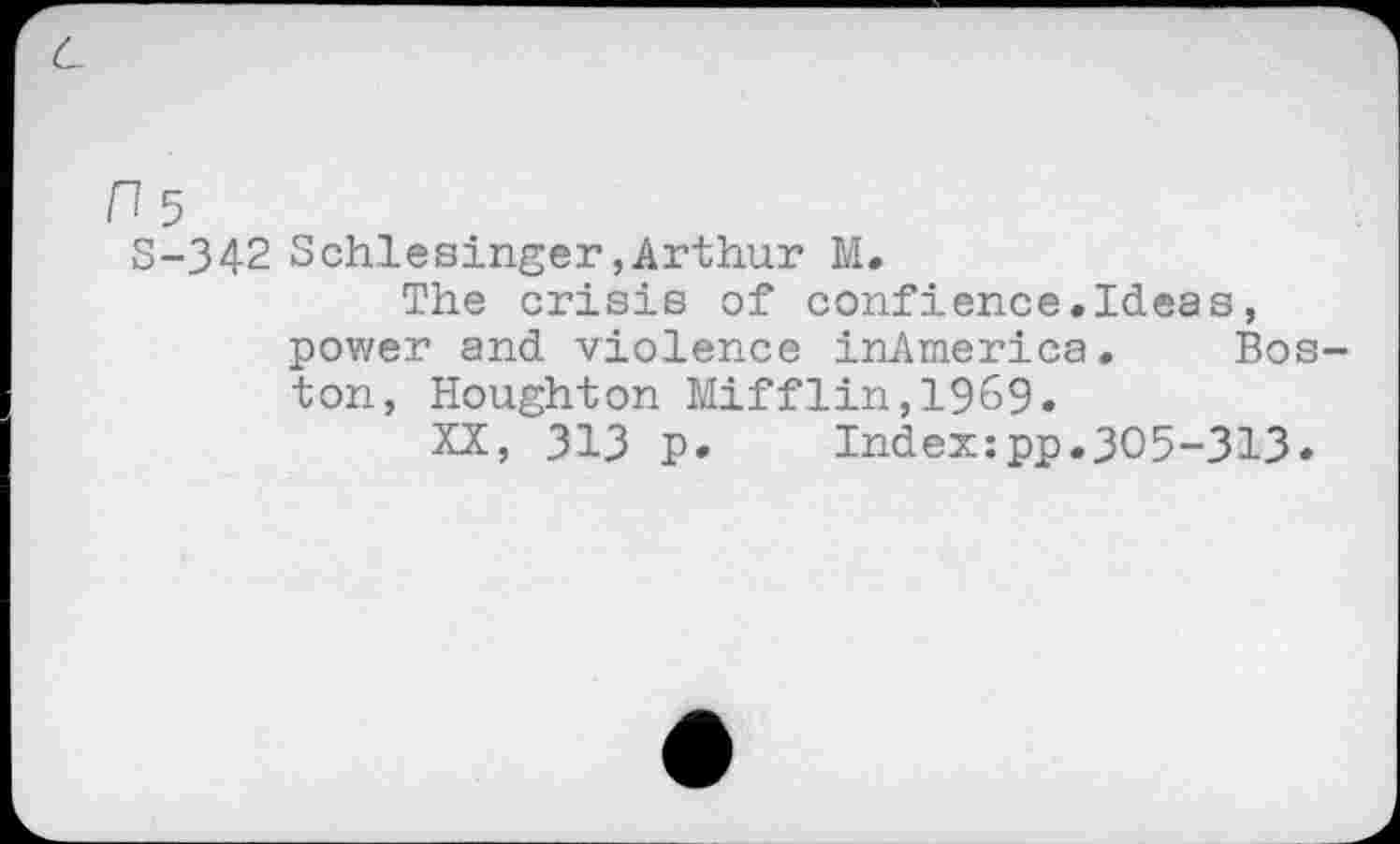 ﻿H5
S-342 Schlesinger,Arthur M.
The crisis of confience.Ideas, power and violence inAmerica. Boston, Houghton Mifflin,1969.
XX, 313 P»	Index:pp.305-313«